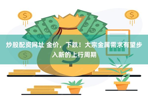 炒股配资网址 金价，下跌！大宗金属需求有望步入新的上行周期