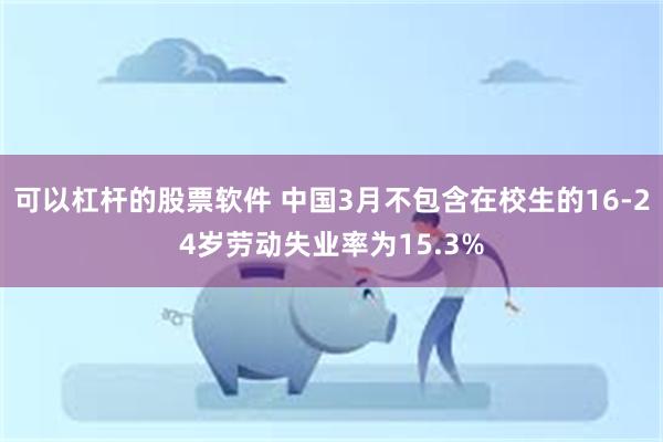 可以杠杆的股票软件 中国3月不包含在校生的16-24岁劳动失业率为15.3%