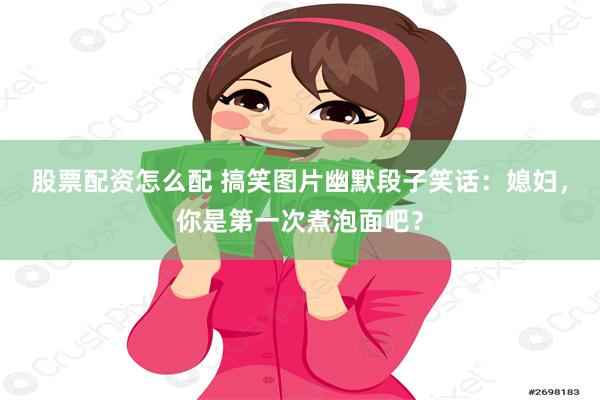 股票配资怎么配 搞笑图片幽默段子笑话：媳妇，你是第一次煮泡面吧？