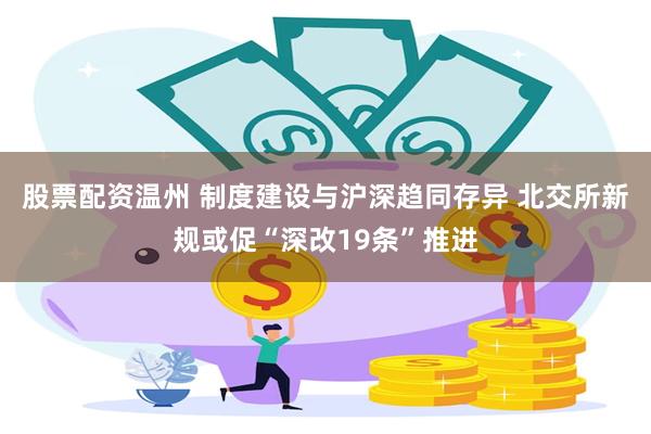 股票配资温州 制度建设与沪深趋同存异 北交所新规或促“深改19条”推进