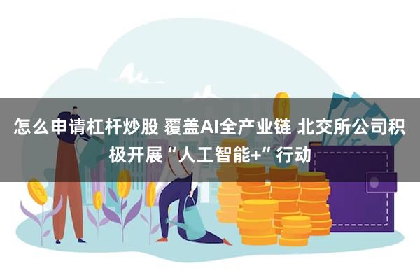 怎么申请杠杆炒股 覆盖AI全产业链 北交所公司积极开展“人工智能+”行动