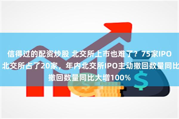 信得过的配资炒股 北交所上市也难了？75家IPO主动撤回，北交所占了20家，年内北交所IPO主动撤回数量同比大增100%