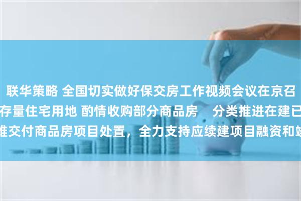 联华策略 全国切实做好保交房工作视频会议在京召开    妥善处置闲置存量住宅用地 酌情收购部分商品房    分类推进在建已售难交付商品房项目处置，全力支持应续建项目融资和竣工交付，保障购房人合法权益