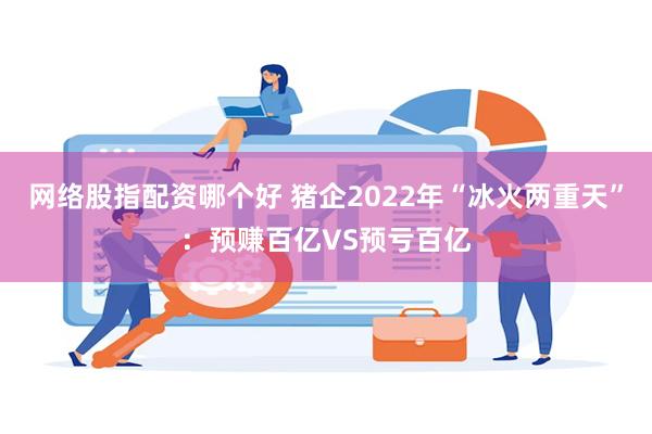 网络股指配资哪个好 猪企2022年“冰火两重天”：预赚百亿VS预亏百亿