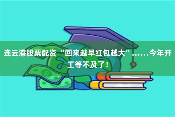 连云港股票配资 “回来越早红包越大”……今年开工等不及了！