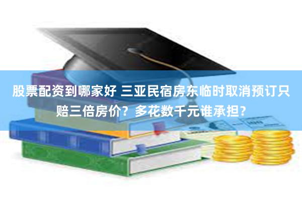 股票配资到哪家好 三亚民宿房东临时取消预订只赔三倍房价？多花数千元谁承担？