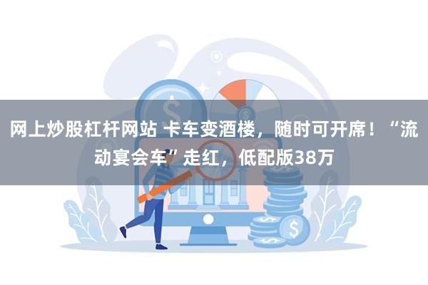 网上炒股杠杆网站 卡车变酒楼，随时可开席！“流动宴会车”走红，低配版38万