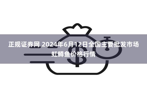 正规证券网 2024年6月12日全国主要批发市场虹鳟鱼价格行情