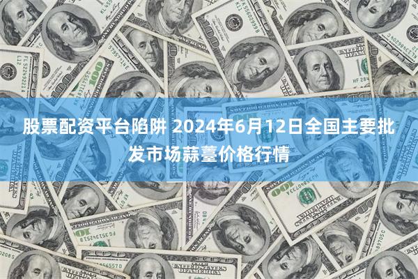 股票配资平台陷阱 2024年6月12日全国主要批发市场蒜薹价格行情