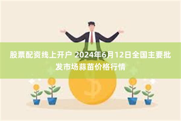 股票配资线上开户 2024年6月12日全国主要批发市场蒜苗价格行情