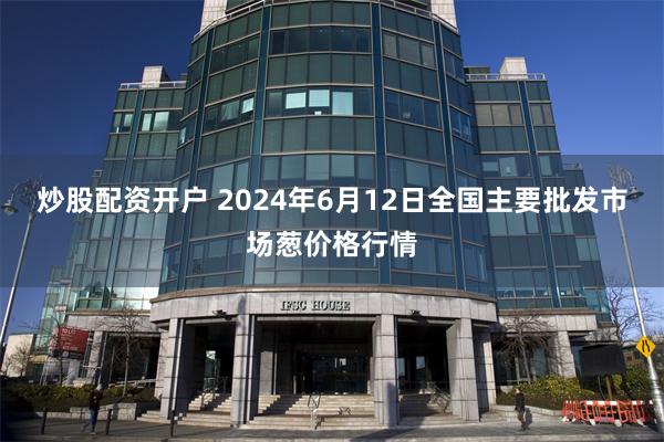 炒股配资开户 2024年6月12日全国主要批发市场葱价格行情