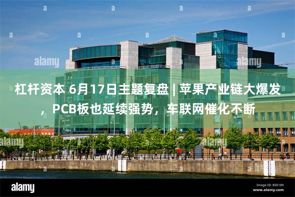 杠杆资本 6月17日主题复盘 | 苹果产业链大爆发，PCB板也延续强势，车联网催化不断