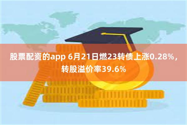 股票配资的app 6月21日燃23转债上涨0.28%，转股溢价率39.6%