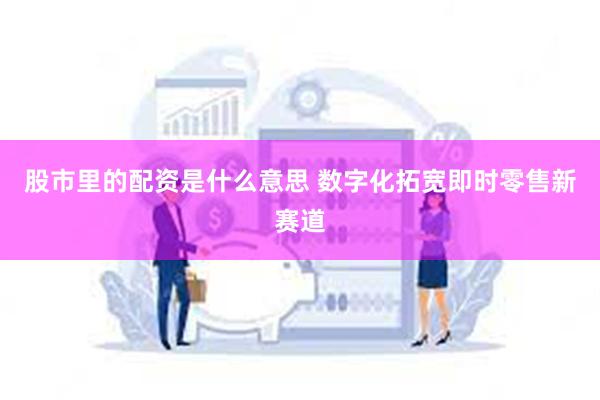 股市里的配资是什么意思 数字化拓宽即时零售新赛道