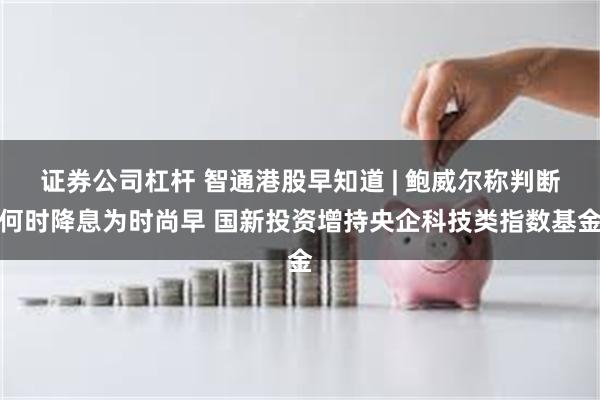 证券公司杠杆 智通港股早知道 | 鲍威尔称判断何时降息为时尚早 国新投资增持央企科技类指数基金