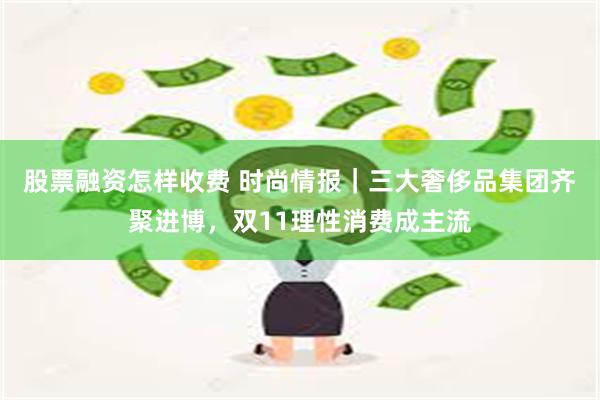 股票融资怎样收费 时尚情报｜三大奢侈品集团齐聚进博，双11理性消费成主流