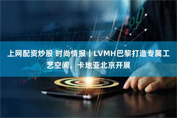 上网配资炒股 时尚情报｜LVMH巴黎打造专属工艺空间，卡地亚北京开展