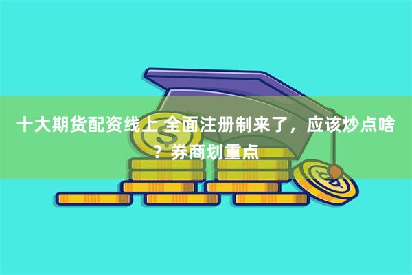 十大期货配资线上 全面注册制来了，应该炒点啥？券商划重点