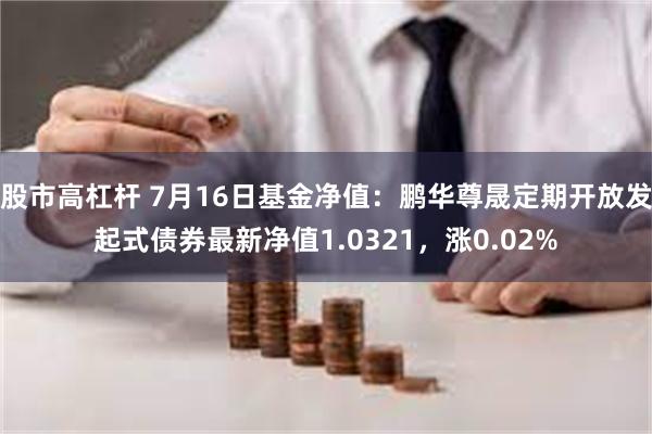 股市高杠杆 7月16日基金净值：鹏华尊晟定期开放发起式债券最新净值1.0321，涨0.02%