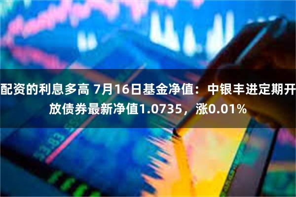 配资的利息多高 7月16日基金净值：中银丰进定期开放债券最新净值1.0735，涨0.01%