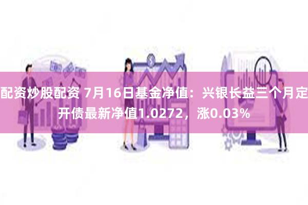 配资炒股配资 7月16日基金净值：兴银长益三个月定开债最新净值1.0272，涨0.03%