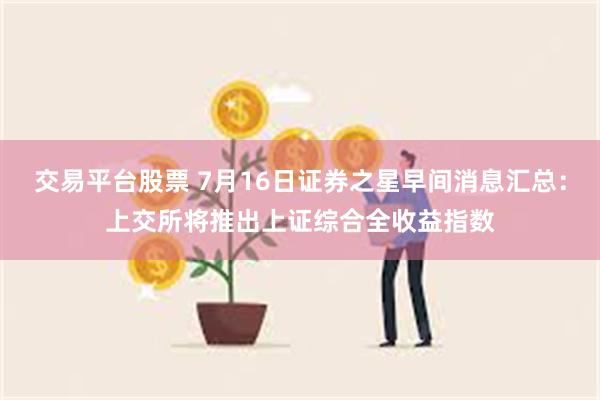 交易平台股票 7月16日证券之星早间消息汇总：上交所将推出上证综合全收益指数