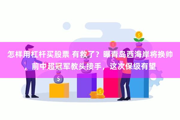 怎样用杠杆买股票 有救了？曝青岛西海岸将换帅，前中超冠军教头接手，这次保级有望