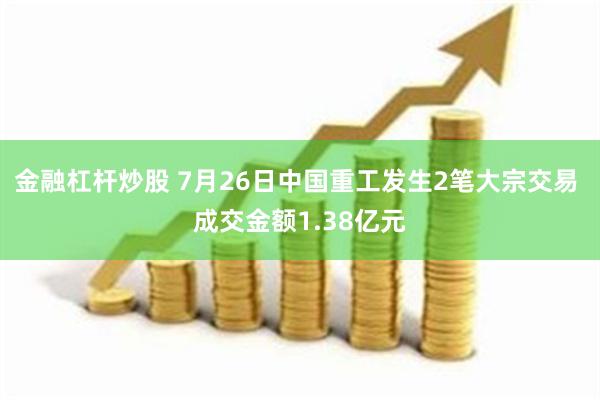 金融杠杆炒股 7月26日中国重工发生2笔大宗交易 成交金额1.38亿元