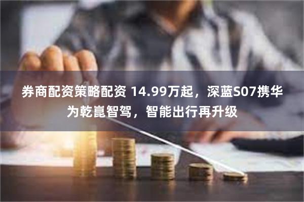 券商配资策略配资 14.99万起，深蓝S07携华为乾崑智驾，智能出行再升级