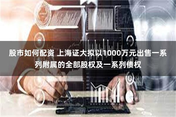 股市如何配资 上海证大拟以1000万元出售一系列附属的全部股权及一系列债权