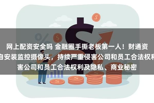 网上配资安全吗 金融圈手撕老板第一人！财通资管：员工边某某私自安装监控摄像头，持续严重侵害公司和员工合法权利及隐私、商业秘密