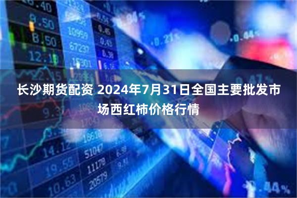 长沙期货配资 2024年7月31日全国主要批发市场西红柿价格行情