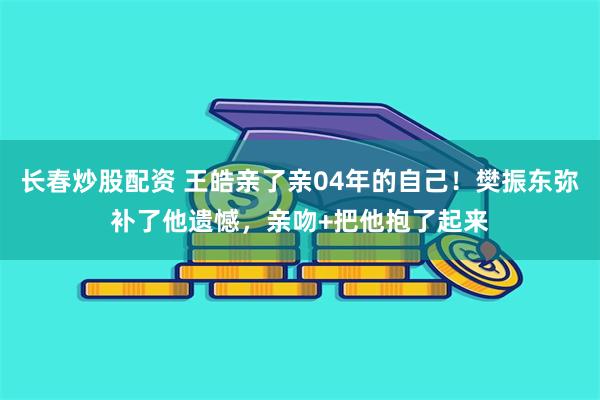 长春炒股配资 王皓亲了亲04年的自己！樊振东弥补了他遗憾，亲吻+把他抱了起来