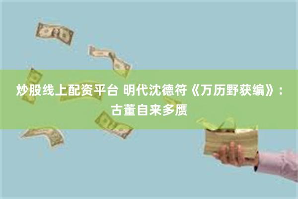 炒股线上配资平台 明代沈德符《万历野获编》：古董自来多赝