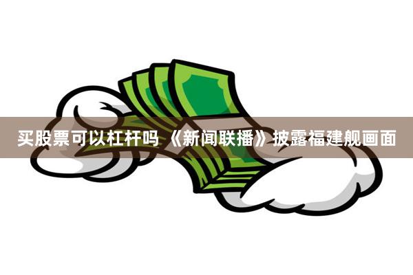 买股票可以杠杆吗 《新闻联播》披露福建舰画面