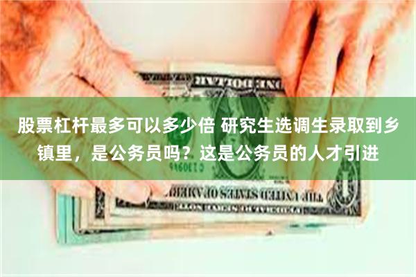 股票杠杆最多可以多少倍 研究生选调生录取到乡镇里，是公务员吗？这是公务员的人才引进