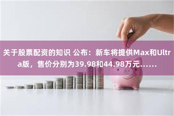 关于股票配资的知识 公布：新车将提供Max和Ultra版，售价分别为39.98和44.98万元……