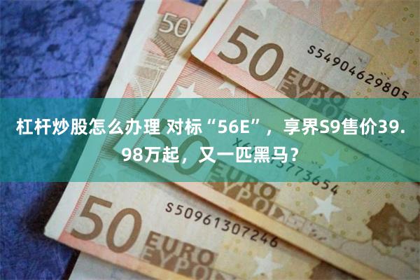 杠杆炒股怎么办理 对标“56E”，享界S9售价39.98万起，又一匹黑马？