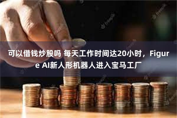 可以借钱炒股吗 每天工作时间达20小时，Figure AI新人形机器人进入宝马工厂