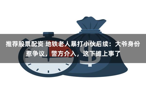 推荐股票配资 地铁老人暴打小伙后续：大爷身份惹争议，警方介入，这下摊上事了