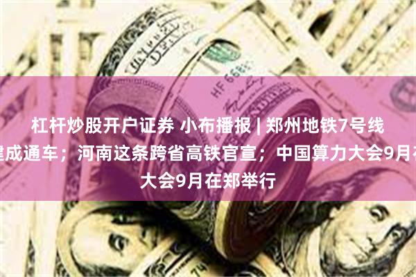 杠杆炒股开户证券 小布播报 | 郑州地铁7号线年底前建成通车；河南这条跨省高铁官宣；中国算力大会9月在郑举行