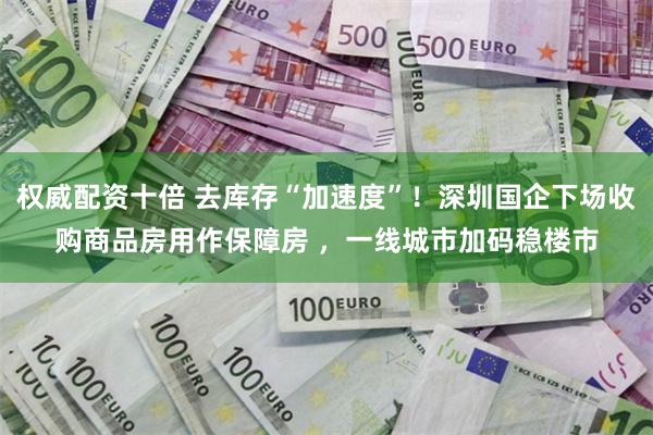 权威配资十倍 去库存“加速度”！深圳国企下场收购商品房用作保障房 ，一线城市加码稳楼市