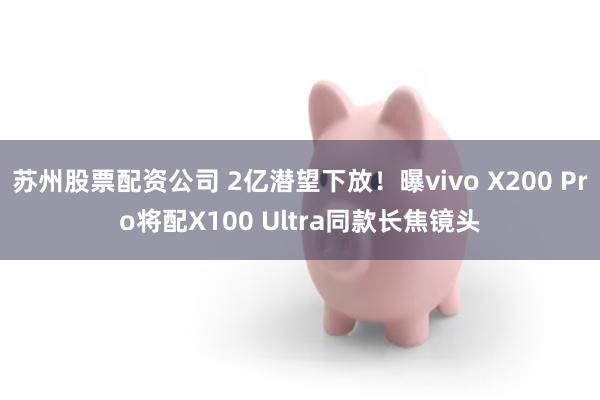 苏州股票配资公司 2亿潜望下放！曝vivo X200 Pro将配X100 Ultra同款长焦镜头