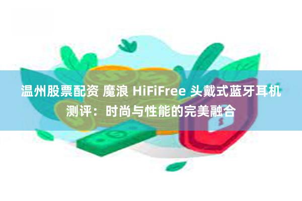 温州股票配资 魔浪 HiFiFree 头戴式蓝牙耳机测评：时尚与性能的完美融合