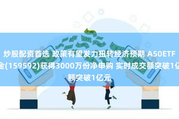 炒股配资首选 政策有望发力扭转经济预期 A50ETF基金(159592)获得3000万份净申购 实时成交额突破1亿元