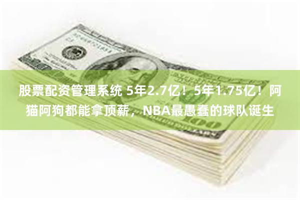 股票配资管理系统 5年2.7亿！5年1.75亿！阿猫阿狗都能拿顶薪，NBA最愚蠢的球队诞生