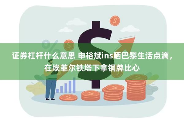 证券杠杆什么意思 申裕斌ins晒巴黎生活点滴，在埃菲尔铁塔下拿铜牌比心