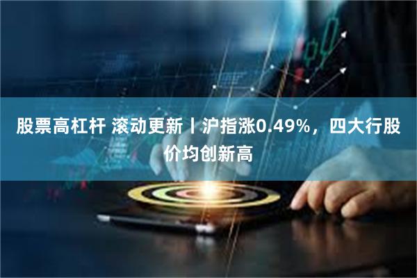 股票高杠杆 滚动更新丨沪指涨0.49%，四大行股价均创新高