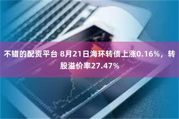 不错的配资平台 8月21日海环转债上涨0.16%，转股溢价率27.47%