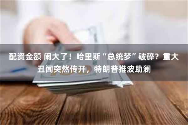 配资金额 闹大了！哈里斯“总统梦”破碎？重大丑闻突然传开，特朗普推波助澜